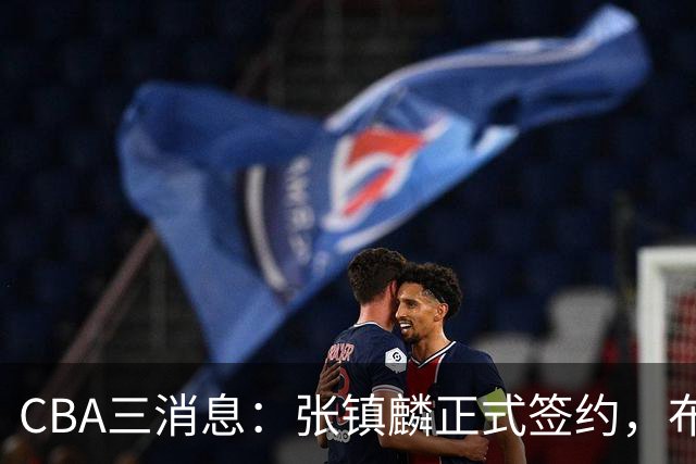 CBA三消息：张镇麟正式签约，布朗和广厦有矛盾，中国男篮增劲敌